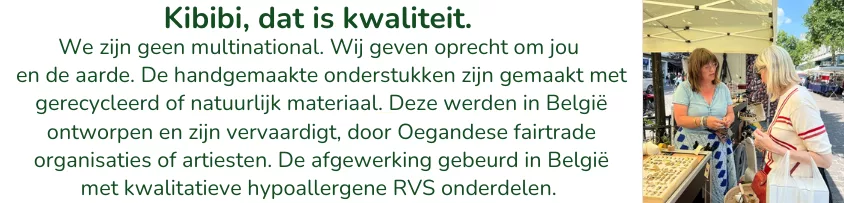 We zijn geen multinational. Wij geven oprecht om jou en de aarde. De handgemaakte onderstukken zijn gemaakt met gerecycleerd of natuurlijk materiaal. Deze werden in België ontworpen en zijn vervaardigt, door Oegandese fairtrade organisaties of artiesten. De afgewerking gebeurd in België met kwalitatieve hypoallergene RVS onderdelen.