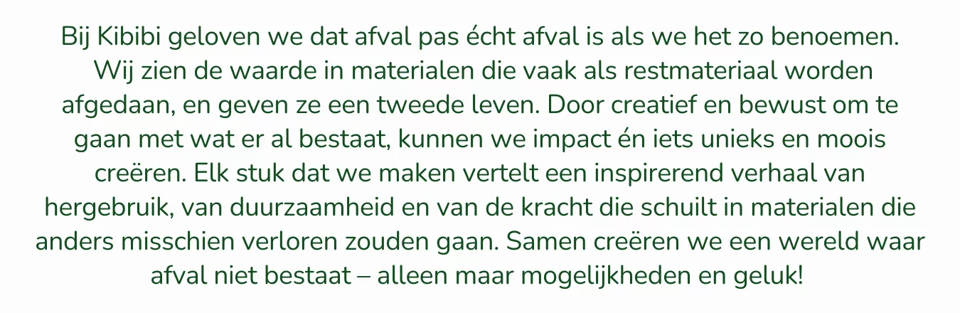 Bij Kibibi geloven we dat afval pas écht afval is als we het zo benoemen. Wij zien de waarde in materialen die vaak als restmateriaal worden afgedaan, en geven ze een tweede leven. Door creatief en bewust om te gaan met wat er al bestaat, kunnen we iets unieks en moois creëren. Elk stuk dat we maken vertelt een verhaal van hergebruik, van duurzaamheid en van de kracht die schuilt in materialen die anders misschien verloren zouden gaan. Samen creëren we een wereld waar afval niet bestaat – alleen maar mogelijkheden en geluk! 🌍💛