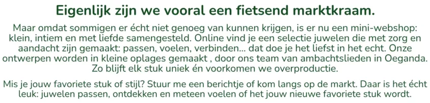 Eigenlijk zijn we vooral een fietsend marktkraam.Maar omdat sommigen er écht niet genoeg van kunnen krijgen, is er nu een mini-webshop — klein, intiem en met liefde samengesteld. Online vind je een selectie juwelen die met zorg en aandacht zijn gemaakt: passen, voelen, verbinden… dat doe je het liefst in het echt. Onze ontwerpen worden in kleine oplages gemaakt — maximum tien stuks per ontwerp — door ons team van ambachtslieden in Oeganda. Zo blijft elk stuk uniek én voorkomen we overproductie. Mis je jouw favoriete stuk of stijl? Stuur me een berichtje of kom langs op de markt. Daar is het écht leuk: juwelen passen, ontdekken en meteen voelen of het jouw nieuwe favoriete stuk wordt.